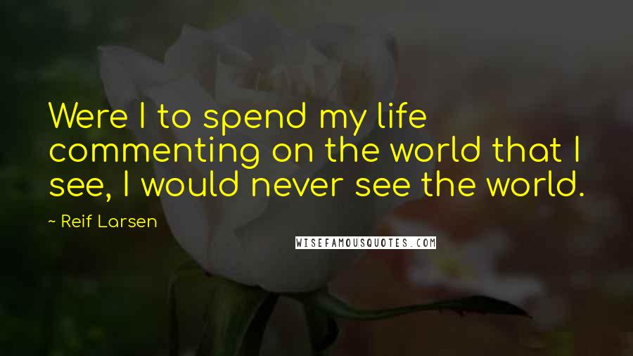 Reif Larsen Quotes: Were I to spend my life commenting on the world that I see, I would never see the world.