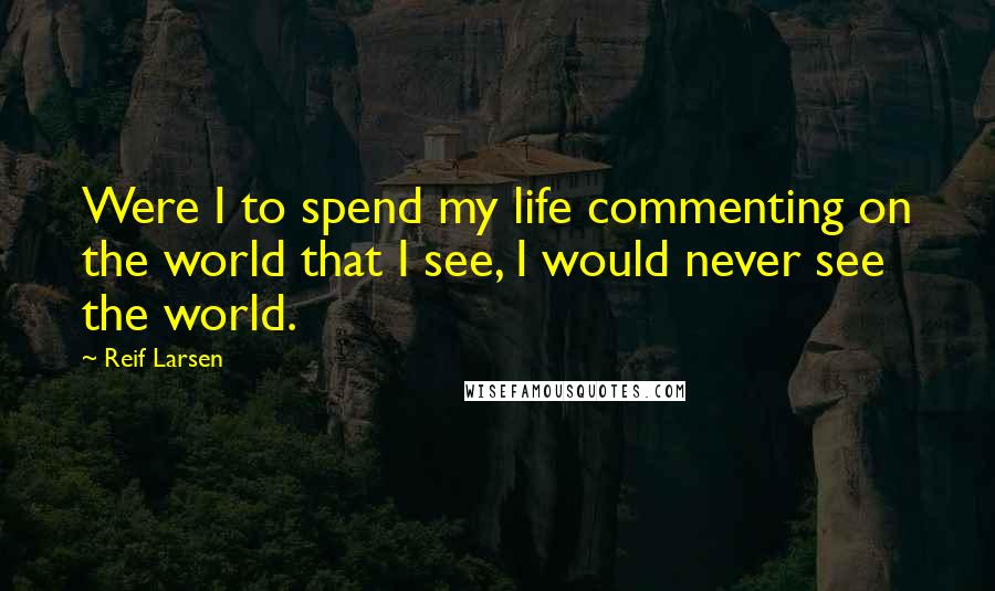 Reif Larsen Quotes: Were I to spend my life commenting on the world that I see, I would never see the world.