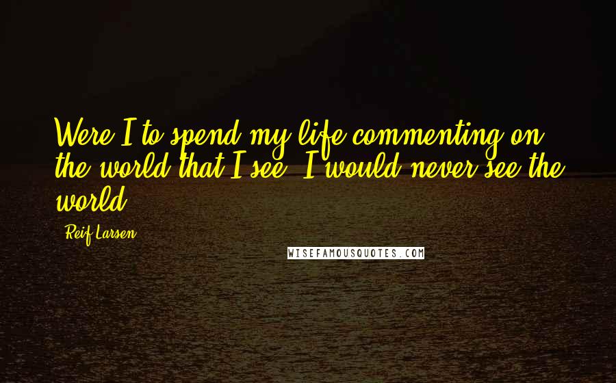 Reif Larsen Quotes: Were I to spend my life commenting on the world that I see, I would never see the world.