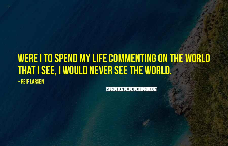 Reif Larsen Quotes: Were I to spend my life commenting on the world that I see, I would never see the world.