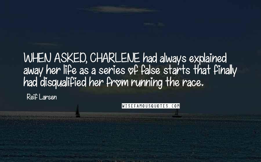 Reif Larsen Quotes: WHEN ASKED, CHARLENE had always explained away her life as a series of false starts that finally had disqualified her from running the race.