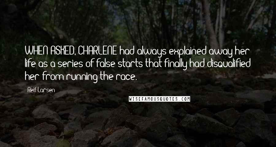 Reif Larsen Quotes: WHEN ASKED, CHARLENE had always explained away her life as a series of false starts that finally had disqualified her from running the race.