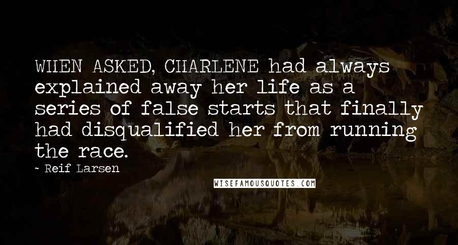 Reif Larsen Quotes: WHEN ASKED, CHARLENE had always explained away her life as a series of false starts that finally had disqualified her from running the race.