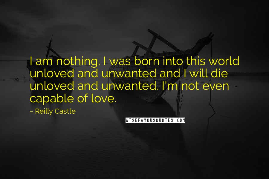 Reilly Castle Quotes: I am nothing. I was born into this world unloved and unwanted and I will die unloved and unwanted. I'm not even capable of love.