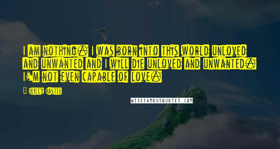 Reilly Castle Quotes: I am nothing. I was born into this world unloved and unwanted and I will die unloved and unwanted. I'm not even capable of love.