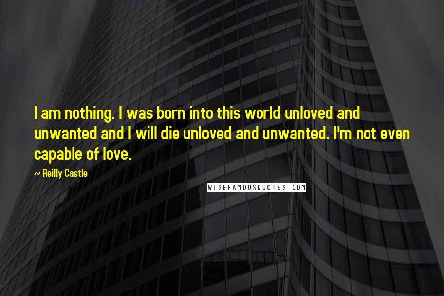 Reilly Castle Quotes: I am nothing. I was born into this world unloved and unwanted and I will die unloved and unwanted. I'm not even capable of love.