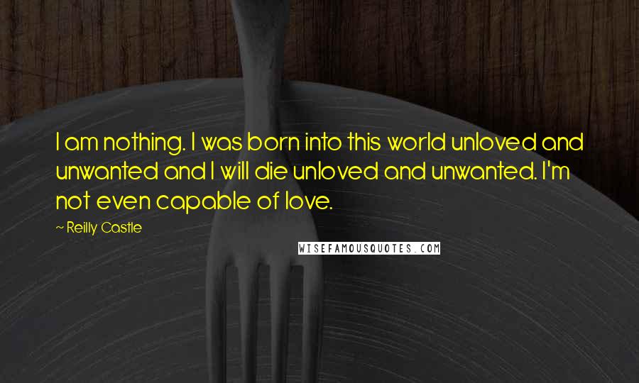 Reilly Castle Quotes: I am nothing. I was born into this world unloved and unwanted and I will die unloved and unwanted. I'm not even capable of love.