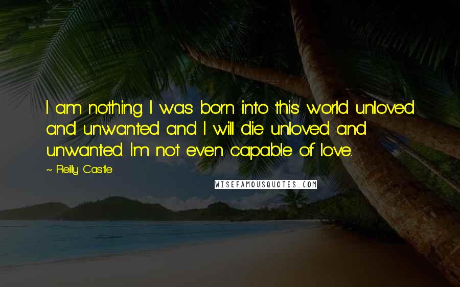 Reilly Castle Quotes: I am nothing. I was born into this world unloved and unwanted and I will die unloved and unwanted. I'm not even capable of love.