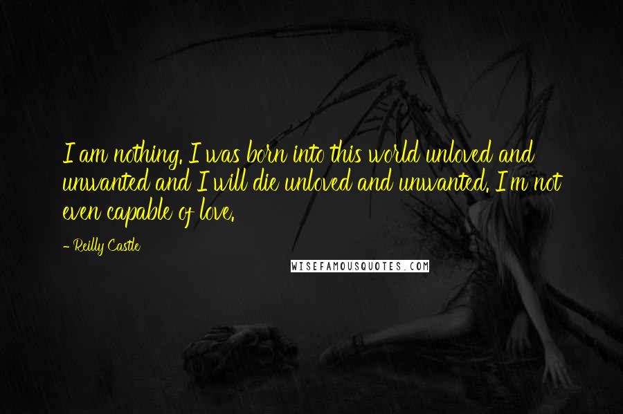Reilly Castle Quotes: I am nothing. I was born into this world unloved and unwanted and I will die unloved and unwanted. I'm not even capable of love.