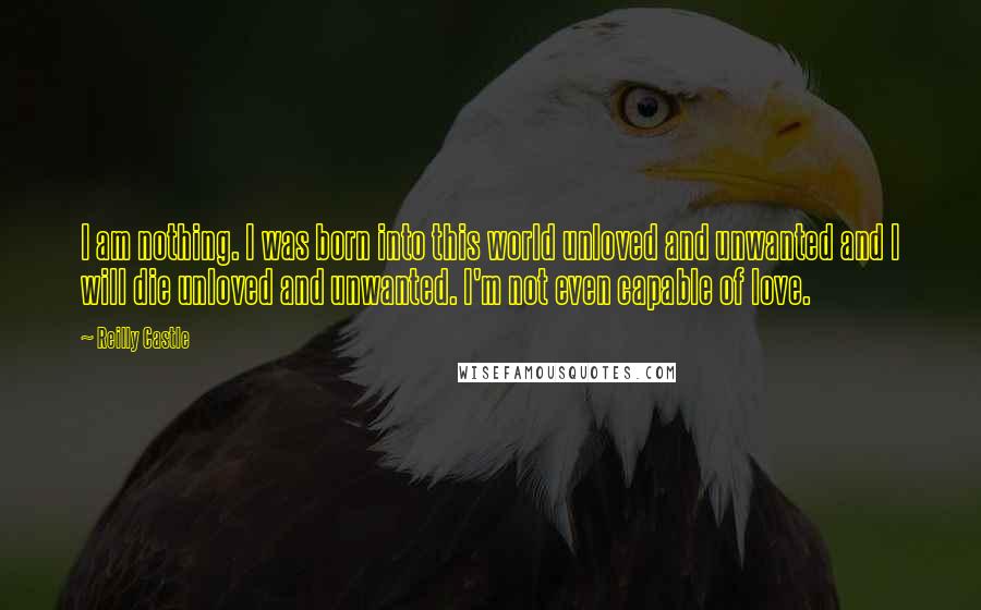 Reilly Castle Quotes: I am nothing. I was born into this world unloved and unwanted and I will die unloved and unwanted. I'm not even capable of love.