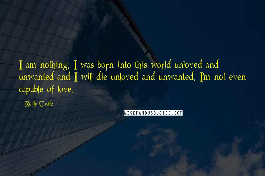 Reilly Castle Quotes: I am nothing. I was born into this world unloved and unwanted and I will die unloved and unwanted. I'm not even capable of love.