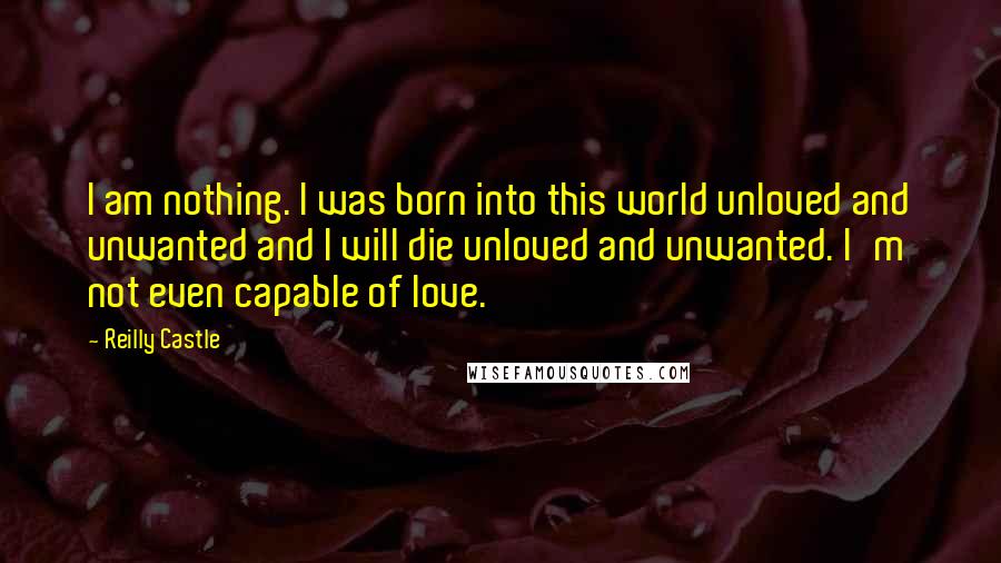 Reilly Castle Quotes: I am nothing. I was born into this world unloved and unwanted and I will die unloved and unwanted. I'm not even capable of love.