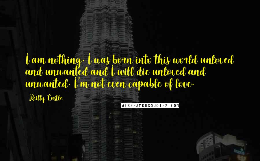 Reilly Castle Quotes: I am nothing. I was born into this world unloved and unwanted and I will die unloved and unwanted. I'm not even capable of love.