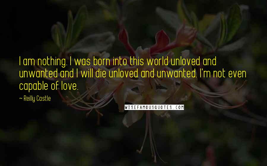 Reilly Castle Quotes: I am nothing. I was born into this world unloved and unwanted and I will die unloved and unwanted. I'm not even capable of love.