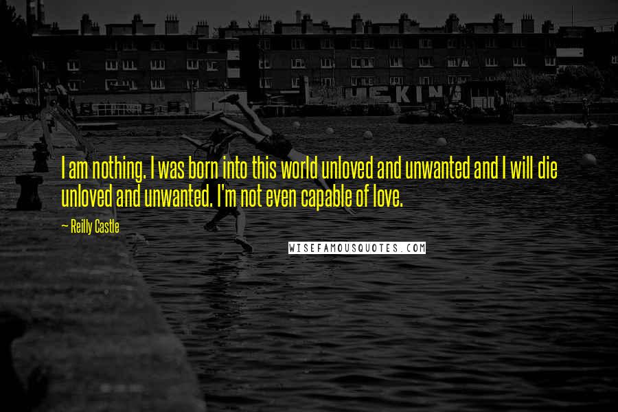 Reilly Castle Quotes: I am nothing. I was born into this world unloved and unwanted and I will die unloved and unwanted. I'm not even capable of love.