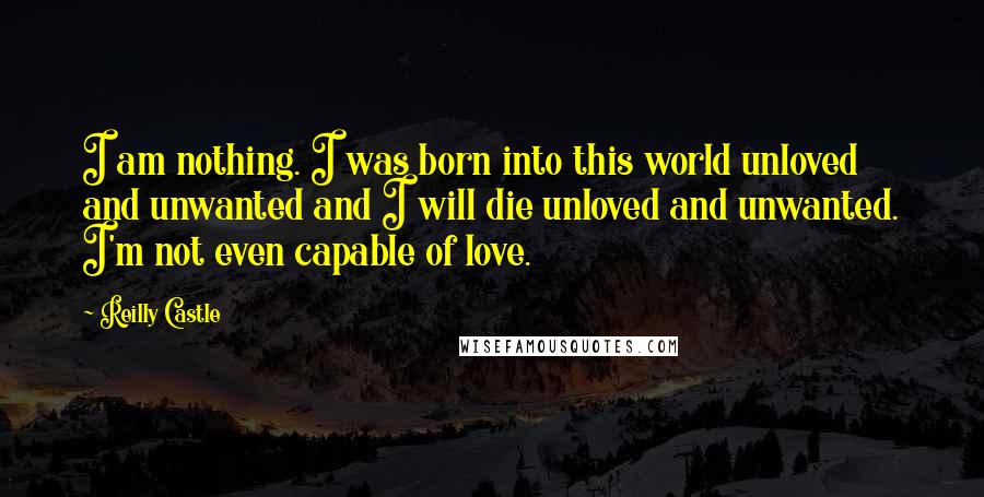 Reilly Castle Quotes: I am nothing. I was born into this world unloved and unwanted and I will die unloved and unwanted. I'm not even capable of love.