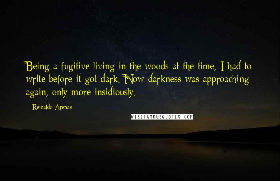 Reinaldo Arenas Quotes: Being a fugitive living in the woods at the time, I had to write before it got dark. Now darkness was approaching again, only more insidiously.