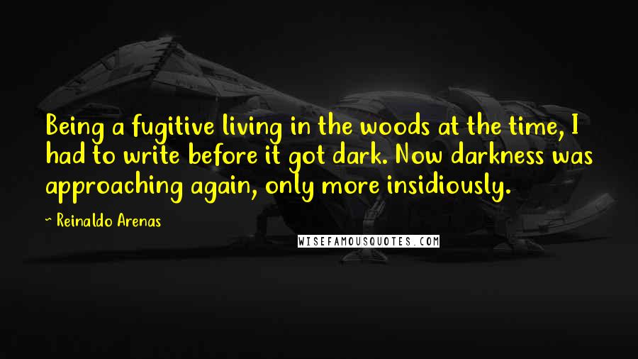 Reinaldo Arenas Quotes: Being a fugitive living in the woods at the time, I had to write before it got dark. Now darkness was approaching again, only more insidiously.