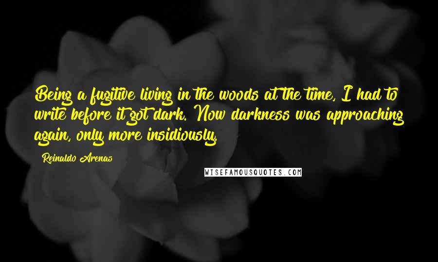 Reinaldo Arenas Quotes: Being a fugitive living in the woods at the time, I had to write before it got dark. Now darkness was approaching again, only more insidiously.