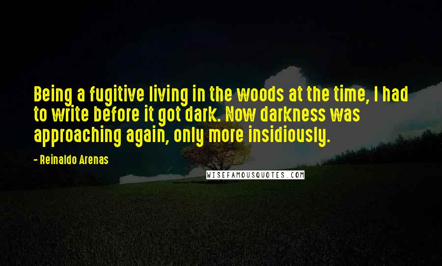 Reinaldo Arenas Quotes: Being a fugitive living in the woods at the time, I had to write before it got dark. Now darkness was approaching again, only more insidiously.