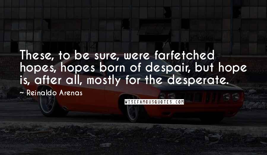 Reinaldo Arenas Quotes: These, to be sure, were farfetched hopes, hopes born of despair, but hope is, after all, mostly for the desperate.