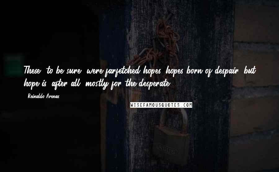 Reinaldo Arenas Quotes: These, to be sure, were farfetched hopes, hopes born of despair, but hope is, after all, mostly for the desperate.