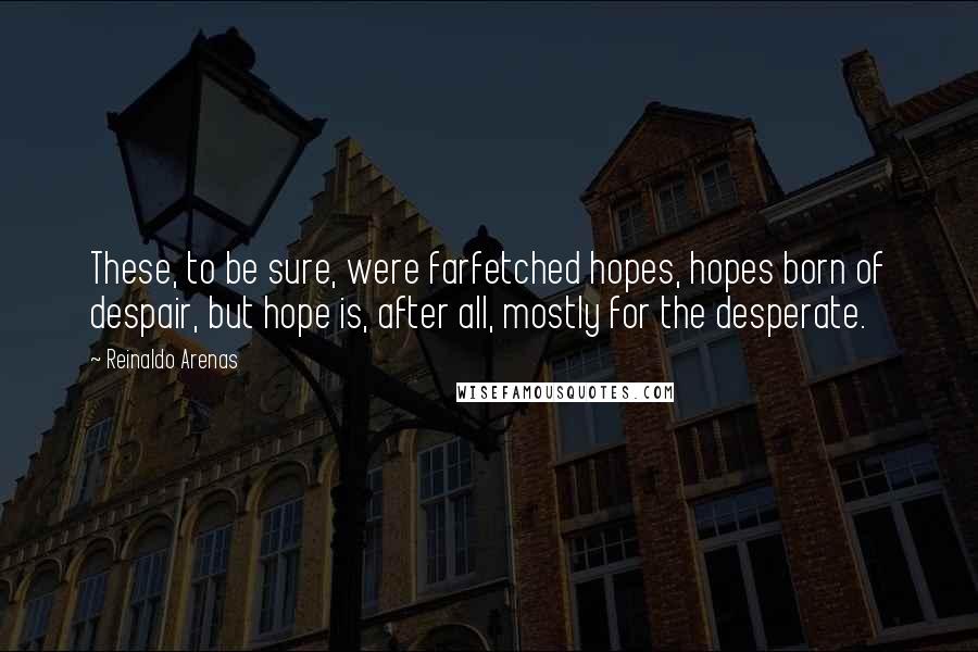 Reinaldo Arenas Quotes: These, to be sure, were farfetched hopes, hopes born of despair, but hope is, after all, mostly for the desperate.
