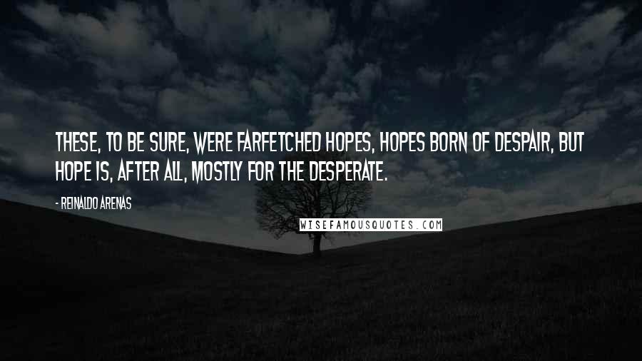 Reinaldo Arenas Quotes: These, to be sure, were farfetched hopes, hopes born of despair, but hope is, after all, mostly for the desperate.