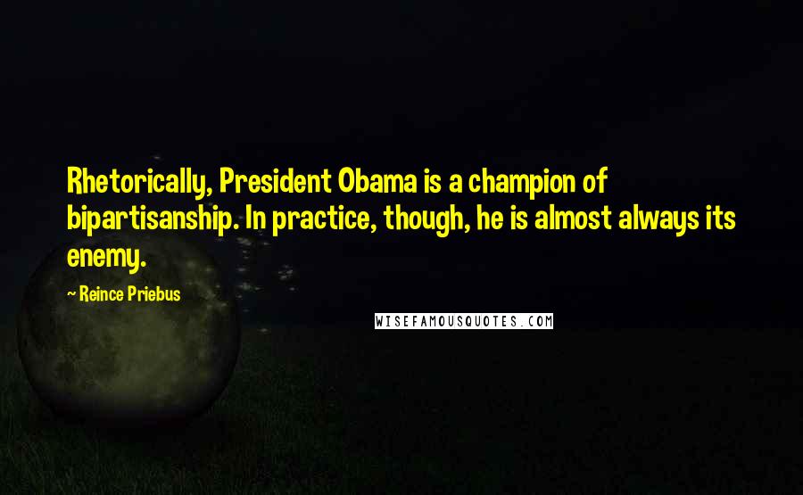 Reince Priebus Quotes: Rhetorically, President Obama is a champion of bipartisanship. In practice, though, he is almost always its enemy.