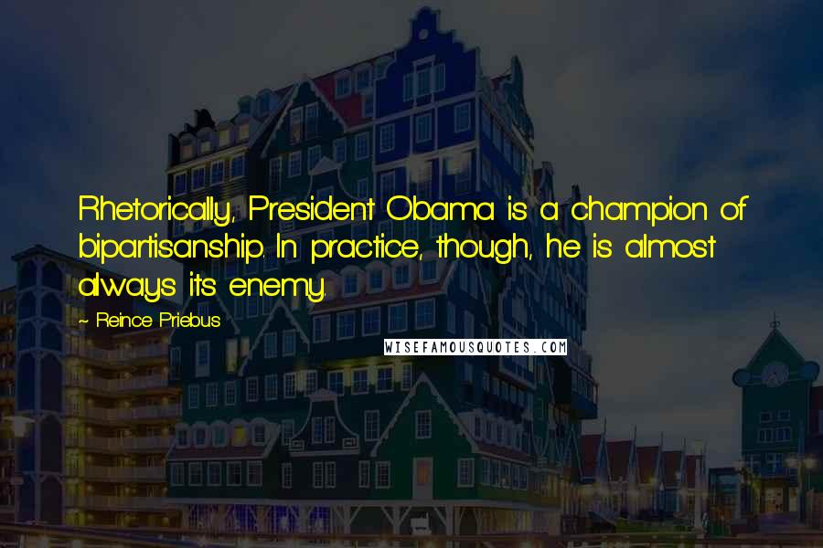 Reince Priebus Quotes: Rhetorically, President Obama is a champion of bipartisanship. In practice, though, he is almost always its enemy.