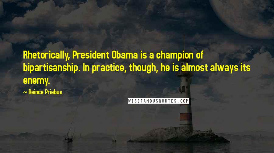 Reince Priebus Quotes: Rhetorically, President Obama is a champion of bipartisanship. In practice, though, he is almost always its enemy.