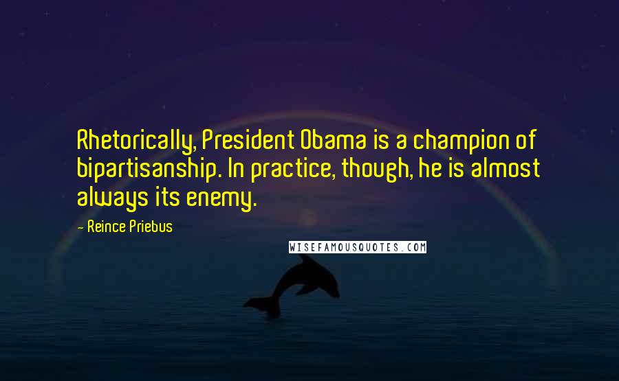 Reince Priebus Quotes: Rhetorically, President Obama is a champion of bipartisanship. In practice, though, he is almost always its enemy.