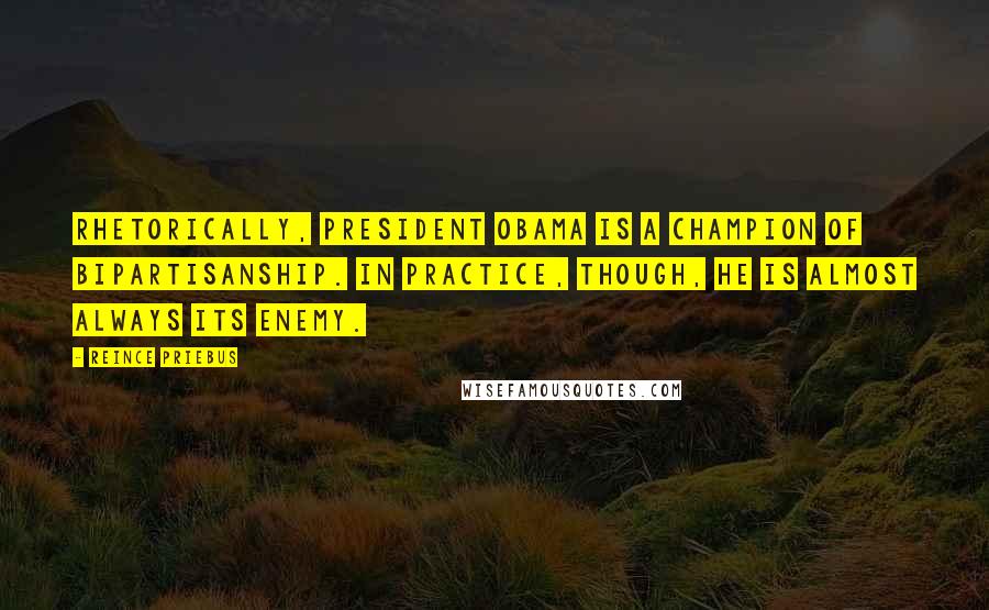 Reince Priebus Quotes: Rhetorically, President Obama is a champion of bipartisanship. In practice, though, he is almost always its enemy.