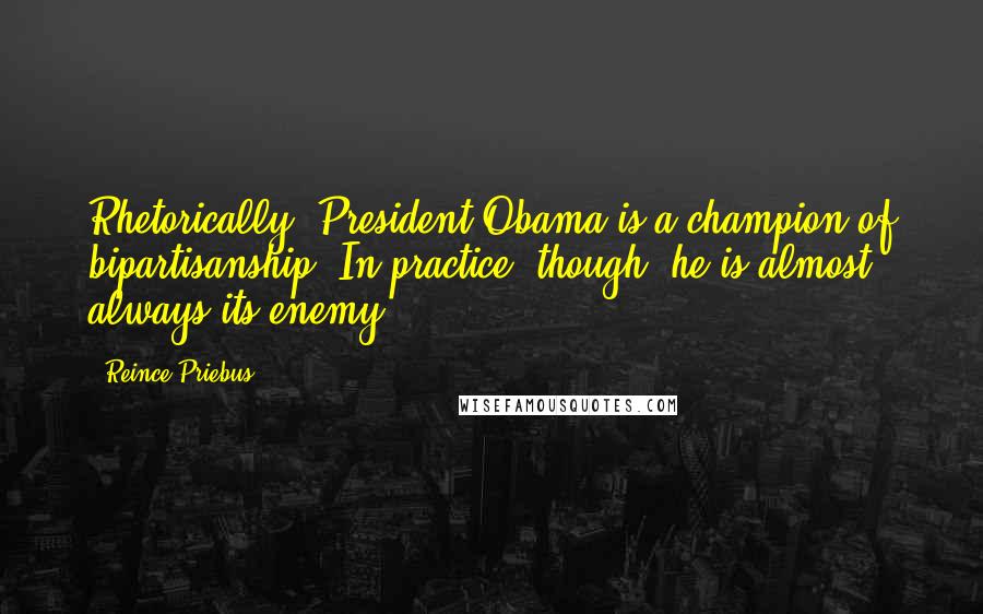 Reince Priebus Quotes: Rhetorically, President Obama is a champion of bipartisanship. In practice, though, he is almost always its enemy.