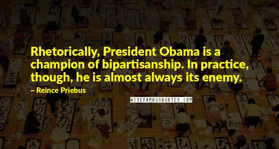 Reince Priebus Quotes: Rhetorically, President Obama is a champion of bipartisanship. In practice, though, he is almost always its enemy.