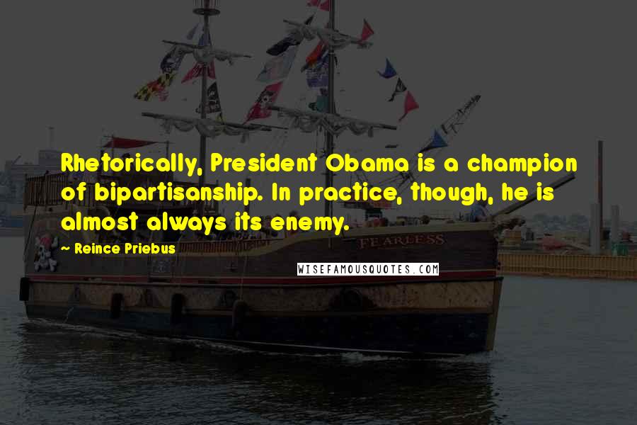 Reince Priebus Quotes: Rhetorically, President Obama is a champion of bipartisanship. In practice, though, he is almost always its enemy.