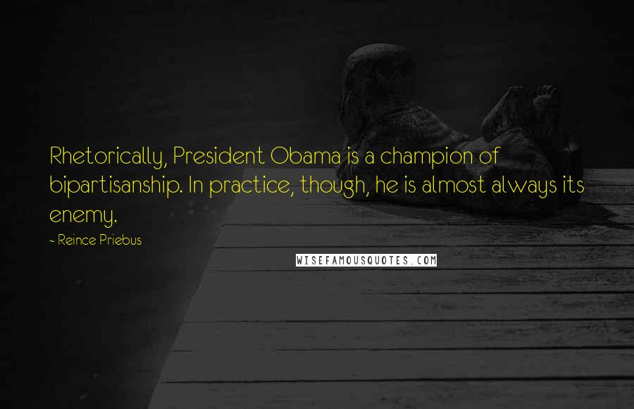 Reince Priebus Quotes: Rhetorically, President Obama is a champion of bipartisanship. In practice, though, he is almost always its enemy.