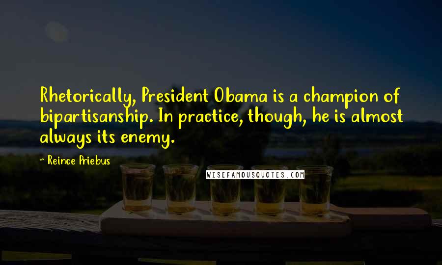 Reince Priebus Quotes: Rhetorically, President Obama is a champion of bipartisanship. In practice, though, he is almost always its enemy.