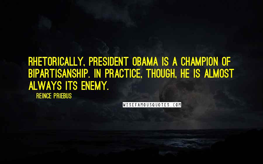 Reince Priebus Quotes: Rhetorically, President Obama is a champion of bipartisanship. In practice, though, he is almost always its enemy.