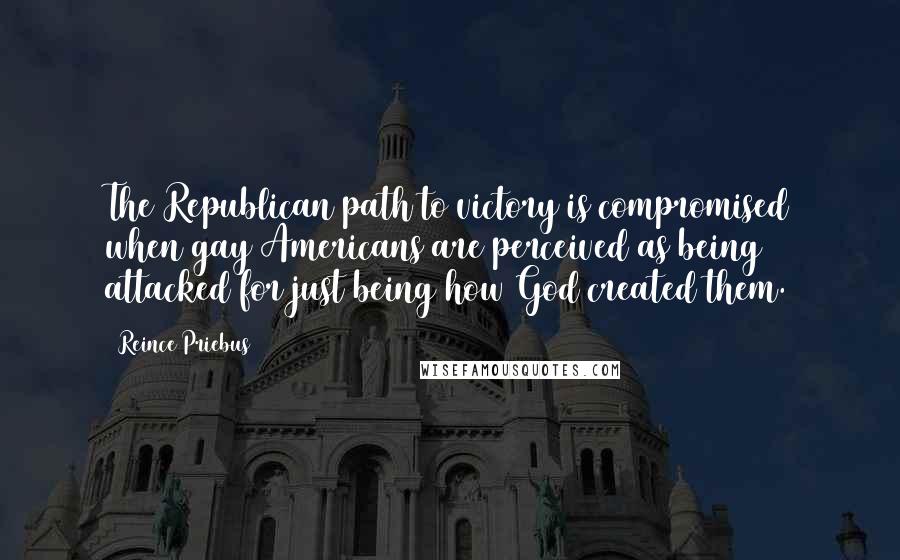 Reince Priebus Quotes: The Republican path to victory is compromised when gay Americans are perceived as being attacked for just being how God created them.