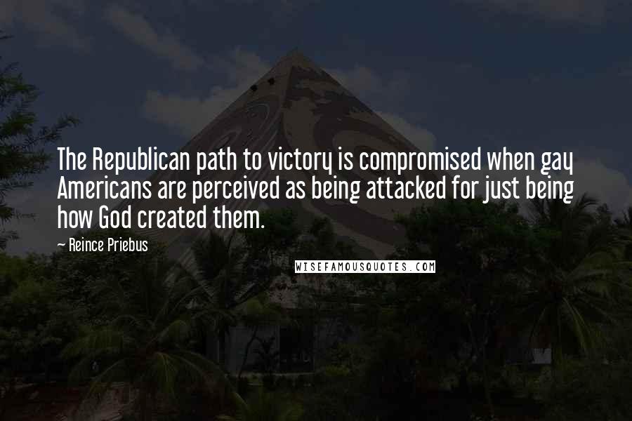 Reince Priebus Quotes: The Republican path to victory is compromised when gay Americans are perceived as being attacked for just being how God created them.