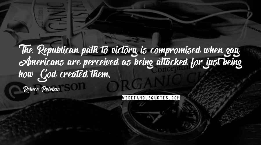 Reince Priebus Quotes: The Republican path to victory is compromised when gay Americans are perceived as being attacked for just being how God created them.