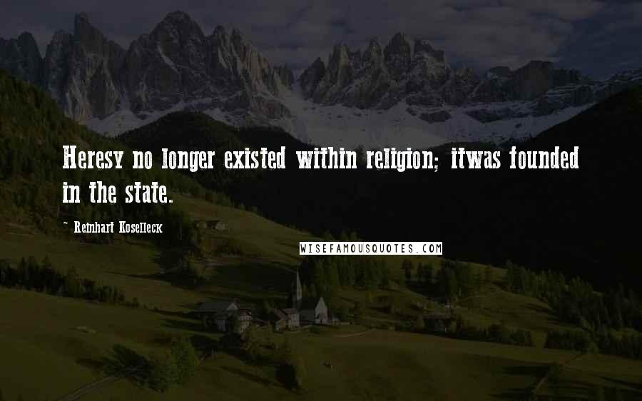 Reinhart Koselleck Quotes: Heresy no longer existed within religion; itwas founded in the state.