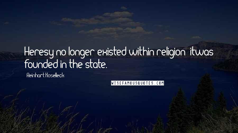 Reinhart Koselleck Quotes: Heresy no longer existed within religion; itwas founded in the state.