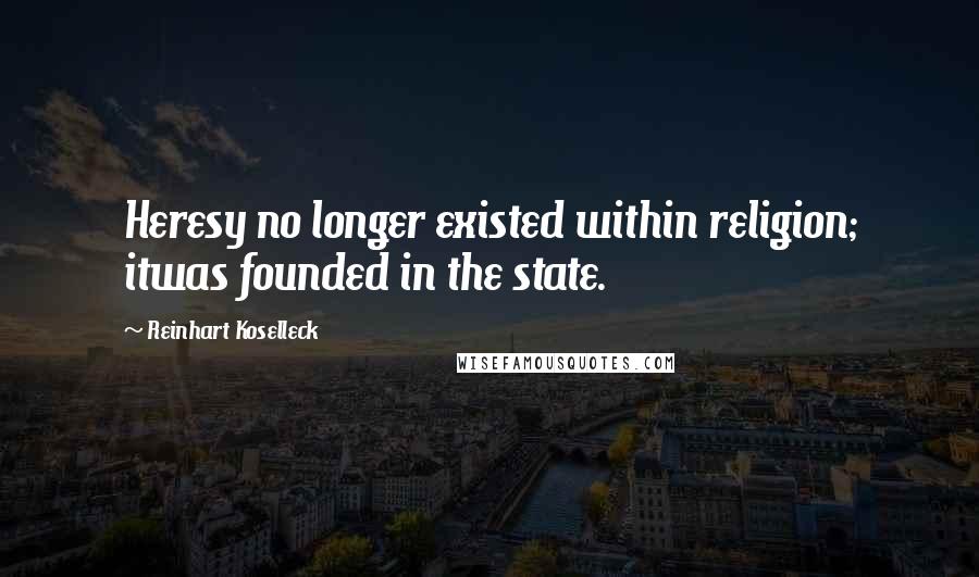 Reinhart Koselleck Quotes: Heresy no longer existed within religion; itwas founded in the state.