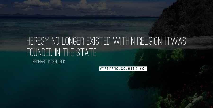 Reinhart Koselleck Quotes: Heresy no longer existed within religion; itwas founded in the state.