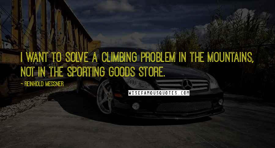 Reinhold Messner Quotes: I want to solve a climbing problem in the mountains, not in the sporting goods store.