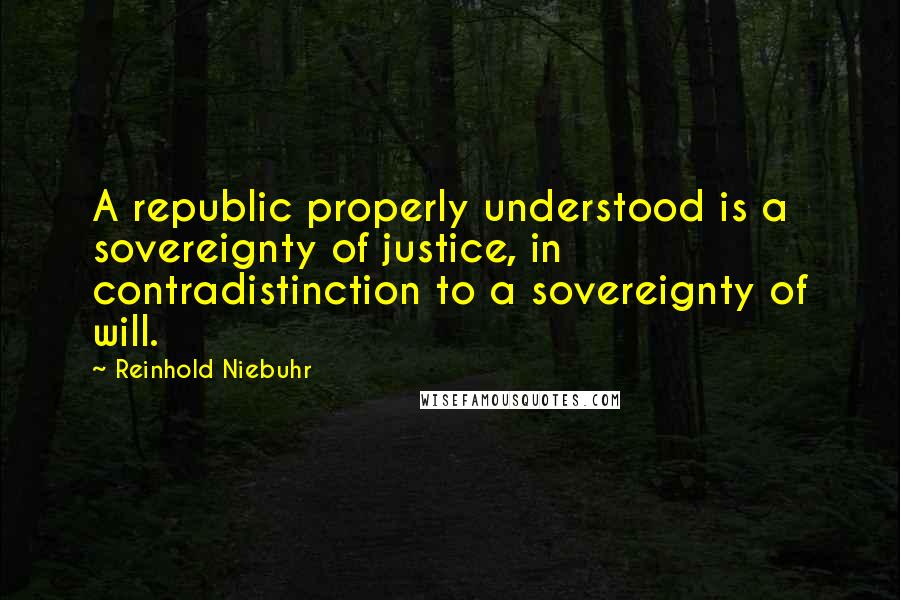 Reinhold Niebuhr Quotes: A republic properly understood is a sovereignty of justice, in contradistinction to a sovereignty of will.