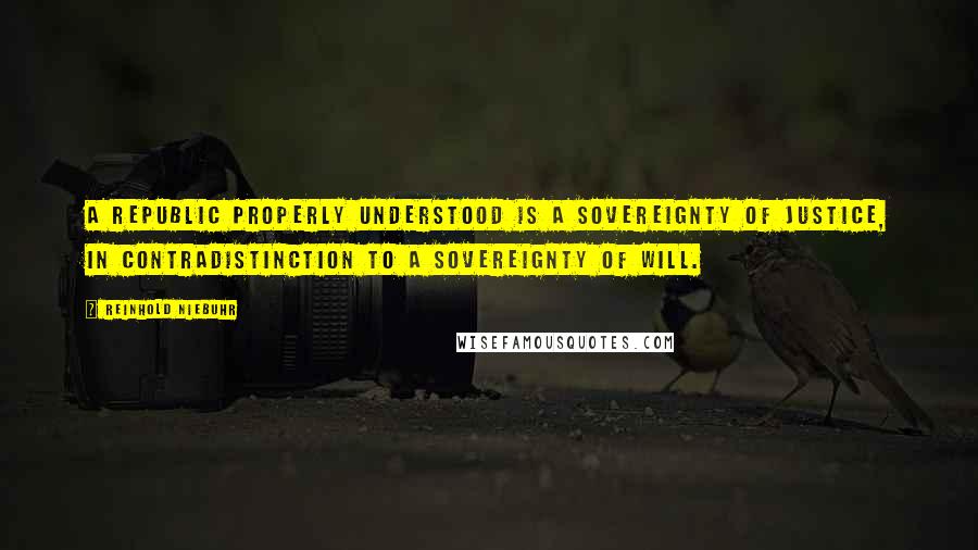 Reinhold Niebuhr Quotes: A republic properly understood is a sovereignty of justice, in contradistinction to a sovereignty of will.