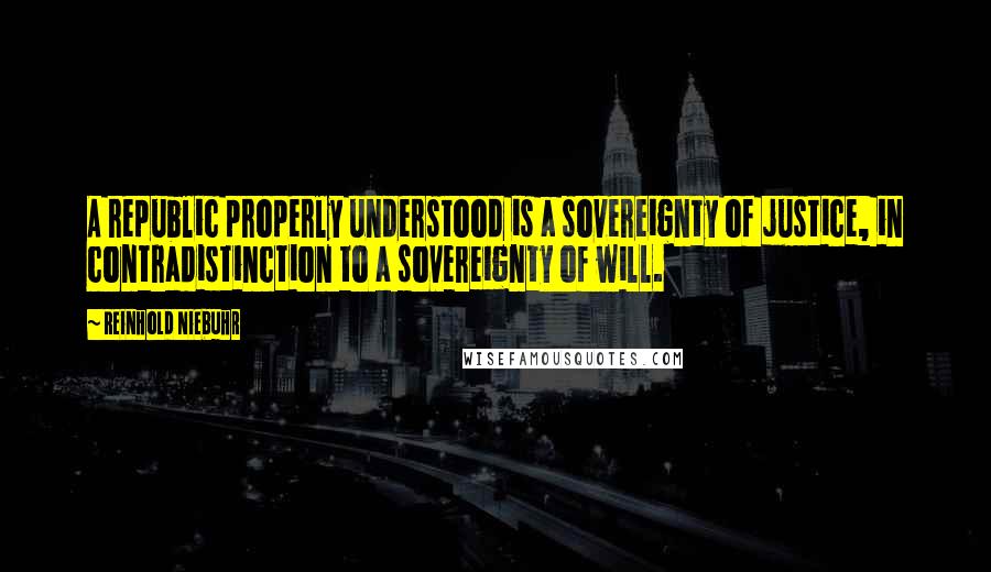 Reinhold Niebuhr Quotes: A republic properly understood is a sovereignty of justice, in contradistinction to a sovereignty of will.